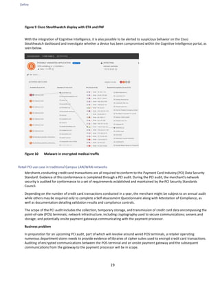 Define
19
Figure 9 Cisco Stealthwatch display with ETA and FNF
With the integration of Cognitive Intelligence, it is also possible to be alerted to suspicious behavior on the Cisco
Stealthwatch dashboard and investigate whether a device has been compromised within the Cognitive Intelligence portal, as
seen below.
Figure 10 Malware in encrypted medical traffic
Retail PCI use case in traditional Campus LAN/WAN networks
Merchants conducting credit card transactions are all required to conform to the Payment Card Industry (PCI) Data Security
Standard. Evidence of this conformance is completed through a PCI audit. During the PCI audit, the merchant's network
security is audited for conformance to a set of requirements established and maintained by the PCI Security Standards
Council.
Depending on the number of credit card transactions conducted in a year, the merchant might be subject to an annual audit
while others may be required only to complete a Self-Assessment Questionnaire along with Attestation of Compliance, as
well as documentation detailing validation results and compliance controls.
The scope of the PCI audit includes the collection, temporary storage, and transmission of credit card data encompassing the
point-of-sale (POS) terminals; network infrastructure, including cryptography used to secure communications; servers and
storage; and potentially onsite payment gateways communicating with the payment processor.
Business problem
In preparation for an upcoming PCI audit, part of which will revolve around wired POS terminals, a retailer operating
numerous department stores needs to provide evidence of libraries of cipher suites used to encrypt credit card transactions.
Auditing of encrypted communications between the POS terminal and an onsite payment gateway and the subsequent
communications from the gateway to the payment processor will be in scope.
 