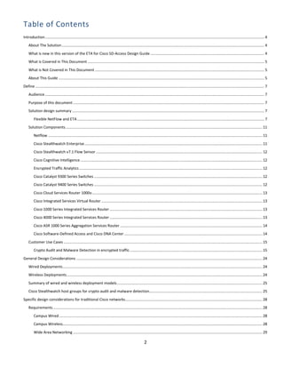 2
Table of Contents
Introduction.................................................................................................................................................................................................................. 4
About The Solution.................................................................................................................................................................................................. 4
What is new in this version of the ETA for Cisco SD-Access Design Guide ............................................................................................................. 4
What is Covered in This Document ......................................................................................................................................................................... 5
What is Not Covered in This Document .................................................................................................................................................................. 5
About This Guide ..................................................................................................................................................................................................... 5
Define ........................................................................................................................................................................................................................... 7
Audience.................................................................................................................................................................................................................. 7
Purpose of this document ....................................................................................................................................................................................... 7
Solution design summary ........................................................................................................................................................................................ 7
Flexible NetFlow and ETA ................................................................................................................................................................................... 7
Solution Components............................................................................................................................................................................................ 11
Netflow ............................................................................................................................................................................................................. 11
Cisco Stealthwatch Enterprise.......................................................................................................................................................................... 11
Cisco Stealthwatch v7.1 Flow Sensor ............................................................................................................................................................... 12
Cisco Cognitive Intelligence .............................................................................................................................................................................. 12
Encrypted Traffic Analytics ............................................................................................................................................................................... 12
Cisco Catalyst 9300 Series Switches ................................................................................................................................................................. 12
Cisco Catalyst 9400 Series Switches ................................................................................................................................................................. 12
Cisco Cloud Services Router 1000v................................................................................................................................................................... 13
Cisco Integrated Services Virtual Router .......................................................................................................................................................... 13
Cisco 1000 Series Integrated Services Router .................................................................................................................................................. 13
Cisco 4000 Series Integrated Services Router .................................................................................................................................................. 13
Cisco ASR 1000 Series Aggregation Services Router ........................................................................................................................................ 14
Cisco Software-Defined Access and Cisco DNA Center .................................................................................................................................... 14
Customer Use Cases .............................................................................................................................................................................................. 15
Crypto Audit and Malware Detection in encrypted traffic............................................................................................................................... 15
General Design Considerations .................................................................................................................................................................................. 24
Wired Deployments............................................................................................................................................................................................... 24
Wireless Deployments........................................................................................................................................................................................... 24
Summary of wired and wireless deployment models........................................................................................................................................... 25
Cisco Stealthwatch host groups for crypto audit and malware detection............................................................................................................ 25
Specific design considerations for traditional Cisco networks................................................................................................................................... 28
Requirements ........................................................................................................................................................................................................ 28
Campus Wired .................................................................................................................................................................................................. 28
Campus Wireless............................................................................................................................................................................................... 28
Wide Area Networking ..................................................................................................................................................................................... 29
 