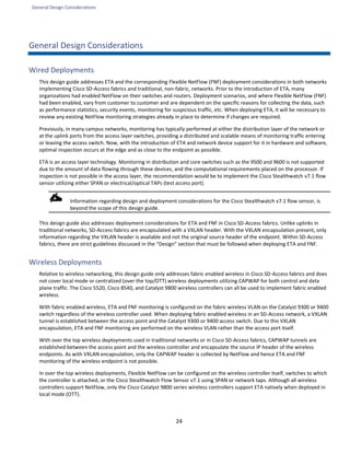 General Design Considerations
24
General Design Considerations
Wired Deployments
This design guide addresses ETA and the corresponding Flexible NetFlow (FNF) deployment considerations in both networks
implementing Cisco SD-Access fabrics and traditional, non-fabric, networks. Prior to the introduction of ETA, many
organizations had enabled NetFlow on their switches and routers. Deployment scenarios, and where Flexible NetFlow (FNF)
had been enabled, vary from customer to customer and are dependent on the specific reasons for collecting the data, such
as performance statistics, security events, monitoring for suspicious traffic, etc. When deploying ETA, it will be necessary to
review any existing NetFlow monitoring strategies already in place to determine if changes are required.
Previously, in many campus networks, monitoring has typically performed at either the distribution layer of the network or
at the uplink ports from the access layer switches, providing a distributed and scalable means of monitoring traffic entering
or leaving the access switch. Now, with the introduction of ETA and network device support for it in hardware and software,
optimal inspection occurs at the edge and as close to the endpoint as possible.
ETA is an access layer technology. Monitoring in distribution and core switches such as the 9500 and 9600 is not supported
due to the amount of data flowing through these devices, and the computational requirements placed on the processor. If
inspection is not possible in the access layer, the recommendation would be to implement the Cisco Stealthwatch v7.1 flow
sensor utilizing either SPAN or electrical/optical TAPs (test access port).
Information regarding design and deployment considerations for the Cisco Stealthwatch v7.1 flow sensor, is
beyond the scope of this design guide.
This design guide also addresses deployment considerations for ETA and FNF in Cisco SD-Access fabrics. Unlike uplinks in
traditional networks, SD-Access fabrics are encapsulated with a VXLAN header. With the VXLAN encapsulation present, only
information regarding the VXLAN header is available and not the original source header of the endpoint. Within SD-Access
fabrics, there are strict guidelines discussed in the “Design” section that must be followed when deploying ETA and FNF.
Wireless Deployments
Relative to wireless networking, this design guide only addresses fabric enabled wireless in Cisco SD-Access fabrics and does
not cover local mode or centralized (over the top/OTT) wireless deployments utilizing CAPWAP for both control and data
plane traffic. The Cisco 5520, Cisco 8540, and Catalyst 9800 wireless controllers can all be used to implement fabric enabled
wireless.
With fabric enabled wireless, ETA and FNF monitoring is configured on the fabric wireless VLAN on the Catalyst 9300 or 9400
switch regardless of the wireless controller used. When deploying fabric enabled wireless in an SD-Access network, a VXLAN
tunnel is established between the access point and the Catalyst 9300 or 9400 access switch. Due to this VXLAN
encapsulation, ETA and FNF monitoring are performed on the wireless VLAN rather than the access port itself.
With over the top wireless deployments used in traditional networks or in Cisco SD-Access fabrics, CAPWAP tunnels are
established between the access point and the wireless controller and encapsulate the source IP header of the wireless
endpoints. As with VXLAN encapsulation, only the CAPWAP header is collected by NetFlow and hence ETA and FNF
monitoring of the wireless endpoint is not possible.
In over the top wireless deployments, Flexible NetFlow can be configured on the wireless controller itself, switches to which
the controller is attached, or the Cisco Stealthwatch Flow Sensor v7.1 using SPAN or network taps. Although all wireless
controllers support NetFlow, only the Cisco Catalyst 9800 series wireless controllers support ETA natively when deployed in
local mode (OTT).
 