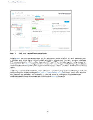 General Design Considerations
26
Figure 16 Inside Hosts - Catch All host group definition
In the CATCH ALL host group you can see that the RFC 1918 addresses are defined by default. As a result, any public IPv4 or
IPv6 address falling outside of what is defined here will be considered to be outside of the network perimeter, and ETA and
FNF metadata collected for traffic from those devices, both HTTP and HTTPS, is sent to the Cognitive Intelligence cloud for
malware analysis. This CATCH ALL host group can be modified as in the case where you want to define your public addresses
as internal traffic and not subject to further inspection other than crypto audit and typical Cisco Stealthwatch inspection and
analysis.
Additionally, it is possible to define internal, private addresses in a custom host group you define and identify as traffic to be
sent to the Cognitive cloud by selecting the SEND FLOWS TO COGNITIVE THREAT ANALYTICS check box as seen below. Note that
this capability is only available in Cisco Stealthwatch v7.0 and later. If using an earlier version of Cisco Stealthwatch
supporting ETA such as 6.9 or 6.10, you will need to customize the CATCH ALL host group.
 