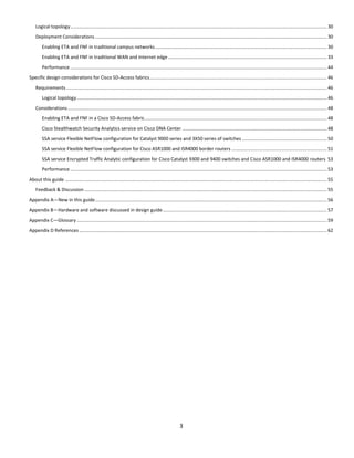 3
Logical topology..................................................................................................................................................................................................... 30
Deployment Considerations.................................................................................................................................................................................. 30
Enabling ETA and FNF in traditional campus networks.................................................................................................................................... 30
Enabling ETA and FNF in traditional WAN and Internet edge.......................................................................................................................... 33
Performance ..................................................................................................................................................................................................... 44
Specific design considerations for Cisco SD-Access fabrics........................................................................................................................................ 46
Requirements ........................................................................................................................................................................................................ 46
Logical topology................................................................................................................................................................................................ 46
Considerations....................................................................................................................................................................................................... 48
Enabling ETA and FNF in a Cisco SD-Access fabric............................................................................................................................................ 48
Cisco Stealthwatch Security Analytics service on Cisco DNA Center ............................................................................................................... 48
SSA service Flexible NetFlow configuration for Catalyst 9000 series and 3X50 series of switches ................................................................. 50
SSA service Flexible NetFlow configuration for Cisco ASR1000 and ISR4000 border routers ......................................................................... 51
SSA service Encrypted Traffic Analytic configuration for Cisco Catalyst 9300 and 9400 switches and Cisco ASR1000 and ISR4000 routers 53
Performance ..................................................................................................................................................................................................... 53
About this guide ......................................................................................................................................................................................................... 55
Feedback & Discussion .......................................................................................................................................................................................... 55
Appendix A—New in this guide.................................................................................................................................................................................. 56
Appendix B—Hardware and software discussed in design guide.............................................................................................................................. 57
Appendix C—Glossary ................................................................................................................................................................................................ 59
Appendix D References .............................................................................................................................................................................................. 62
 