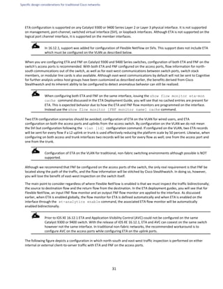 Specific design considerations for traditional Cisco networks
31
ETA configuration is supported on any Catalyst 9300 or 9400 Series Layer 2 or Layer 3 physical interface. It is not supported
on management, port-channel, switched virtual interface (SVI), or loopback interfaces. Although ETA is not supported on the
logical port channel interface, it is supported on the member interfaces.
In 16.12.1, support was added for configuration of Flexible NetFlow on SVIs. This support does not include ETA
which must be configured on the VLAN as described below.
When you are configuring ETA and FNF on Catalyst 9300 and 9400 Series switches, configuration of both ETA and FNF on the
switch's access ports is recommended. With both ETA and FNF configured on the access ports, flow information for north-
south communications out of the switch, as well as for east-west communications between switch ports, switch stack
members, or modular line cards is also available. Although east-west communications by default will not be sent to Cognitive
for further analysis unless host groups have been customized as described earlier, the benefits derived from Cisco
Stealthwatch and its inherent ability to be configured to detect anomalous behavior can still be realized.
When configuring both ETA and FNF on the same interface, issuing the show flow monitor eta-mon
cache command discussed in the ETA Deployment Guide, you will see that no cached entries are present for
ETA. This is expected behavior due to how the ETA and FNF flow monitors are programmed on the interface.
Instead use the show flow monitor [FNF monitor name] cache command.
Two ETA configuration scenarios should be avoided; configuration of ETA on the VLAN for wired users, and ETA
configuration on both the access ports and uplinks from the access switch. By configuration on the VLAN we do not mean
the SVI but configuration following the vlan [id] configuration command. If configured on the VLAN, two ETA records
will be sent for every flow if a L2 uplink or trunk is used effectively reducing the platform scale by 50 percent. Likewise, when
configuring on both access and trunk interfaces two records will be sent for every flow as well; one from the access port and
one from the trunk.
Configuration of ETA on the VLAN for traditional, non-fabric switching environments although possible is NOT
supported.
Although we recommend that FNF be configured on the access ports of the switch, the only real requirement is that FNF be
located along the path of the traffic, and the flow information will be stitched by Cisco Stealthwatch. In doing so, however,
you will lose the benefit of east-west inspection on the switch itself.
The main point to consider regardless of where Flexible NetFlow is enabled is that we must inspect the traffic bidirectionally;
the source to destination flow and the return flow from the destination. In the ETA deployment guides, you will see that for
Flexible NetFlow, an input FNF flow monitor and an output FNF flow monitor are applied to the interface. As discussed
earlier, when ETA is enabled globally, the flow monitor for ETA is defined automatically and when ETA is enabled on the
interface through the et-analytics enable command, the associated ETA flow monitor will be automatically
enabled bidirectionally.
Prior to IOS XE 16.12.1 ETA and Application Visibility Control (AVC) could not be configured on the same
Catalyst 9300 or 9400 switch. With the release of IOS XE 16.12.1, ETA and AVC can coexist on the same switch
however not the same interface. In traditional non-fabric networks, the recommended workaround is to
configure AVC on the access ports while configuring ETA on the uplink ports.
The following figure depicts a configuration in which north-south and east-west traffic inspection is performed on either
internal or external client-to-server traffic with ETA and FNF on the access ports.
 