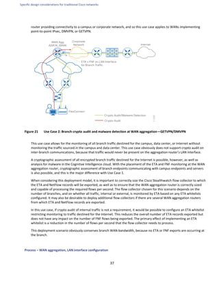 Specific design considerations for traditional Cisco networks
37
router providing connectivity to a campus or corporate network, and so this use case applies to WANs implementing
point-to-point IPsec, DMVPN, or GETVPN.
Figure 21 Use Case 2: Branch crypto audit and malware detection at WAN aggregation—GETVPN/DMVPN
This use case allows for the monitoring of all branch traffic destined for the campus, data center, or Internet without
monitoring the traffic sourced in the campus and data center. This use case obviously does not support crypto audit on
inter-branch communications, because that traffic would never be present on the aggregation router's LAN interface.
A cryptographic assessment of all encrypted branch traffic destined for the Internet is possible, however, as well as
analysis for malware in the Cognitive Intelligence cloud. With the placement of the ETA and FNF monitoring at the WAN
aggregation router, cryptographic assessment of branch endpoints communicating with campus endpoints and servers
is also possible, and this is the major difference with Use Case 1.
When considering this deployment model, it is important to correctly size the Cisco Stealthwatch flow collector to which
the ETA and NetFlow records will be exported, as well as to ensure that the WAN aggregation router is correctly sized
and capable of processing the required flows per second. The flow collector chosen for this scenario depends on the
number of branches, and on whether all traffic, internal or external, is monitored by ETA based on any ETA whitelists
configured. It may also be desirable to deploy additional flow collectors if there are several WAN aggregation routers
from which ETA and NetFlow records are exported.
In this use case, if crypto audit of internal traffic is not a requirement, it would be possible to configure an ETA whitelist
restricting monitoring to traffic destined for the Internet. This reduces the overall number of ETA records exported but
does not have any impact on the number of FNF flows being exported. The primary effect of implementing an ETA
whitelist is a reduction in the number of flows per second that the flow collector needs to process.
This deployment scenario obviously conserves branch WAN bandwidth, because no ETA or FNF exports are occurring at
the branch.
Process – WAN aggregation, LAN interface configuration
 