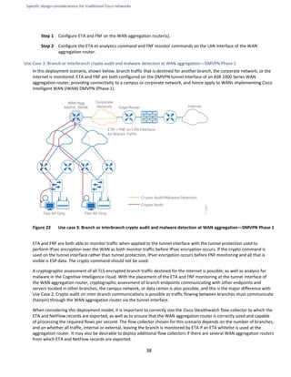 Specific design considerations for traditional Cisco networks
38
Step 1 Configure ETA and FNF on the WAN aggregation router(s).
Step 2 Configure the ETA et-analytics command and FNF monitor commands on the LAN interface of the WAN
aggregation router.
Use Case 3: Branch or interbranch crypto audit and malware detection at WAN aggregation—DMVPN Phase 1
In this deployment scenario, shown below, branch traffic that is destined for another branch, the corporate network, or the
Internet is monitored. ETA and FNF are both configured on the DMVPN tunnel interface of an ASR 1000 Series WAN
aggregation router, providing connectivity to a campus or corporate network, and hence apply to WANs implementing Cisco
Intelligent WAN (IWAN) DMVPN (Phase 1).
Figure 22 Use case 3: Branch or interbranch crypto audit and malware detection at WAN aggregation—DMVPN Phase 1
ETA and FNF are both able to monitor traffic when applied to the tunnel interface with the tunnel protection used to
perform IPsec encryption over the WAN as both monitor traffic before IPsec encryption occurs. If the crypto command is
used on the tunnel interface rather than tunnel protection, IPsec encryption occurs before FNF monitoring and all that is
visible is ESP data. The crypto command should not be used.
A cryptographic assessment of all TLS-encrypted branch traffic destined for the Internet is possible, as well as analysis for
malware in the Cognitive Intelligence cloud. With the placement of the ETA and FNF monitoring at the tunnel interface of
the WAN aggregation router, cryptographic assessment of branch endpoints communicating with other endpoints and
servers located in other branches, the campus network, or data center is also possible, and this is the major difference with
Use Case 2. Crypto audit on inter-branch communications is possible as traffic flowing between branches must communicate
(hairpin) through the WAN aggregation router via the tunnel interface.
When considering this deployment model, it is important to correctly size the Cisco Stealthwatch flow collector to which the
ETA and NetFlow records are exported, as well as to ensure that the WAN aggregation router is correctly sized and capable
of processing the required flows per second. The flow collector chosen for this scenario depends on the number of branches,
and on whether all traffic, internal or external, leaving the branch is monitored by ETA if an ETA whitelist is used at the
aggregation router. It may also be desirable to deploy additional flow collectors if there are several WAN aggregation routers
from which ETA and NetFlow records are exported.
 