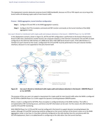 Specific design considerations for traditional Cisco networks
39
This deployment scenario obviously conserves branch WAN bandwidth, because no ETA or FNF exports are occurring at the
branch while still allowing crypto audit of inter-branch traffic.
Process – IWAN aggregation, tunnel interface configuration
Step 1 Configure ETA and FNF on the WAN aggregation router(s).
Step 2 Configure the ETA et-analytics command and FNF monitor commands on the tunnel interface of the WAN
aggregation router.
Use case 4: Branch or interbranch with crypto audit and malware detection in the branch—DMVPN Phase 2 or 3 or GETVPN
In this deployment scenario, shown in Figure 23, all ETA and FNF configuration is performed on the branch infrastructure.
Branch traffic that is destined for another branch, the corporate network, or the Internet is monitored. ETA and FNF are both
configured on the Ethernet LAN interface of a 4000 Series ISR or ASR 1000 Series branch router. If the LAN interface is a
member of a port channel on the router, configuration for ETA and FNF must be performed on the port-channel member
interfaces, because it is not supported on the port channel itself.
Figure 23 Use case 4: Branch or interbranch with crypto audit and malware detection in the branch—DMVPN Phase 2
or 3 or GETVPN
The purpose of this use case is to support a requirement for crypto audit for inter-branch traffic when the WAN is configured
for GETVPN or DMVPN Phase 2 or 3 with support for dynamic tunneling between DMVPN spokes.
When a router is configured for GETVPN, IPsec encryption is configured directly on the WAN interface. The traffic is
encrypted before FNF monitoring occurs, and hence only ESP information can be seen. For this reason, the LAN interface is
used for ETA and FNF monitoring.
With DMVPN Phase 2 or 3, ETA and FNF must be configured in the branch to support dynamic tunneling between the
spokes. Although ETA and FNF monitoring could be configured on the tunnel interface of the branch router as on the WAN
aggregation router in Use Case 3, it has been arbitrarily configured on the LAN interface here for consistency with the
GETVPN deployment; there is no added benefit in configuring on the LAN rather than the tunnel interface.
 