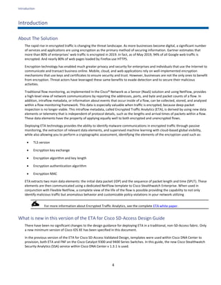 Introduction
4
Introduction
About The Solution
The rapid rise in encrypted traffic is changing the threat landscape. As more businesses become digital, a significant number
of services and applications are using encryption as the primary method of securing information. Gartner estimates that
more than 80% of enterprises’ web traffic is encrypted in 2019. In fact, as of May 2019, 94% of all Google web traffic is
encrypted. And nearly 80% of web pages loaded by Firefox use HTTPS.
Encryption technology has enabled much greater privacy and security for enterprises and individuals that use the Internet to
communicate and transact business online. Mobile, cloud, and web applications rely on well-implemented encryption
mechanisms that use keys and certificates to ensure security and trust. However, businesses are not the only ones to benefit
from encryption. Threat actors have leveraged these same benefits to evade detection and to secure their malicious
activities.
Traditional flow monitoring, as implemented in the Cisco® Network as a Sensor (NaaS) solution and using NetFlow, provides
a high-level view of network communications by reporting the addresses, ports, and byte and packet counts of a flow. In
addition, intraflow metadata, or information about events that occur inside of a flow, can be collected, stored, and analyzed
within a flow monitoring framework. This data is especially valuable when traffic is encrypted, because deep-packet
inspection is no longer viable. This intraflow metadata, called Encrypted Traffic Analytics (ETA), is derived by using new data
elements or telemetry that is independent of protocol details, such as the lengths and arrival times of packets within a flow.
These data elements have the property of applying equally well to both encrypted and unencrypted flows.
Deploying ETA technology provides the ability to identify malware communications in encrypted traffic through passive
monitoring, the extraction of relevant data elements, and supervised machine learning with cloud-based global visibility,
while also allowing you to perform a cryptographic assessment, identifying the elements of the encryption used such as:
• TLS version
• Encryption key exchange
• Encryption algorithm and key length
• Encryption authentication algorithm
• Encryption MAC
ETA extracts two main data elements: the initial data packet (IDP) and the sequence of packet length and time (SPLT). These
elements are then communicated using a dedicated NetFlow template to Cisco Stealthwatch Enterprise. When used in
conjunction with Flexible NetFlow, a complete view of the life of the flow is possible providing the capability to not only
identify malicious traffic but anomalous behavior and customizable policy violations in your network utilizing
For more information about Encrypted Traffic Analytics, see the complete ETA white paper.
What is new in this version of the ETA for Cisco SD-Access Design Guide
There have been no significant changes to the design guidance for deploying ETA in a traditional, non-SD-Access fabric. Only
a new minimum version of Cisco IOS XE has been specified in this document.
In the previous version of the ETA for Cisco SD-Access Validated Design, templates were used within Cisco DNA Center to
provision, both ETA and FNF on the Cisco Catalyst 9300 and 9400 Series Switches. In this guide, the new Cisco Stealthwatch
Security Analytics (SSA) service within Cisco DNA Center v 1.3.1 is used.
 