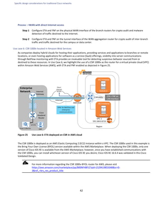 Specific design considerations for traditional Cisco networks
42
Process – IWAN with direct Internet access
Step 1 Configure ETA and FNF on the physical WAN interface of the branch routers for crypto audit and malware
detection of traffic destined to the Internet.
Step 2 Configure ETA and FNF on the tunnel interface of the WAN aggregation router for crypto audit of inter-branch
traffic and traffic destined for the campus or data center.
Use case 6: CSR 1000v located in Amazon Web Services
As companies deploy hybrid clouds for hosting their applications, providing services and applications to branches or remote
locations, or even hosting applications for software as a service (SaaS) offerings, visibility into server communications
through NetFlow monitoring with ETA provides an invaluable tool for detecting suspicious behavior sourced from or
destined to these resources. In Use Case 6, we highlight the use of a CSR 1000v as the router for a virtual private cloud (VPC)
within Amazon Web Services (AWS), with ETA and FNF enabled as depicted in Figure 25.
Figure 25 Use case 6: ETA deployed on CSR in AWS cloud
The CSR 1000v is deployed as an AWS Elastic Computing 2 (EC2) instance within a VPC. The CSR 1000v used in this example is
the Bring Your Own License (BYOL) version available within the AWS Marketplace. When deploying the CSR 1000v, only one
version of Cisco IOS XE is available from the AWS Marketplace; however, once you have established communications with
the CSR 1000v, you can install whichever version of Cisco IOS XE you desire; Cisco IOS XE 16.6.4 was validated in this Cisco
Validated Design.
For more information regarding the CSR 1000v-BYOL router for AWS, please visit
https://aws.amazon.com/marketplace/pp/B00NF48FI2?qid=1529419855048&sr=0-
3&ref_=brs_res_product_title
 