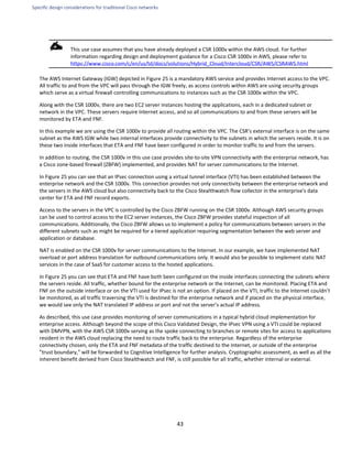Specific design considerations for traditional Cisco networks
43
This use case assumes that you have already deployed a CSR 1000v within the AWS cloud. For further
information regarding design and deployment guidance for a Cisco CSR 1000v in AWS, please refer to
https://www.cisco.com/c/en/us/td/docs/solutions/Hybrid_Cloud/Intercloud/CSR/AWS/CSRAWS.html
The AWS Internet Gateway (IGW) depicted in Figure 25 is a mandatory AWS service and provides Internet access to the VPC.
All traffic to and from the VPC will pass through the IGW freely, as access controls within AWS are using security groups
which serve as a virtual firewall controlling communications to instances such as the CSR 1000v within the VPC.
Along with the CSR 1000v, there are two EC2 server instances hosting the applications, each in a dedicated subnet or
network in the VPC. These servers require Internet access, and so all communications to and from these servers will be
monitored by ETA and FNF.
In this example we are using the CSR 1000v to provide all routing within the VPC. The CSR's external interface is on the same
subnet as the AWS IGW while two internal interfaces provide connectivity to the subnets in which the servers reside. It is on
these two inside interfaces that ETA and FNF have been configured in order to monitor traffic to and from the servers.
In addition to routing, the CSR 1000v in this use case provides site-to-site VPN connectivity with the enterprise network, has
a Cisco zone-based firewall (ZBFW) implemented, and provides NAT for server communications to the Internet.
In Figure 25 you can see that an IPsec connection using a virtual tunnel interface (VTI) has been established between the
enterprise network and the CSR 1000v. This connection provides not only connectivity between the enterprise network and
the servers in the AWS cloud but also connectivity back to the Cisco Stealthwatch flow collector in the enterprise's data
center for ETA and FNF record exports.
Access to the servers in the VPC is controlled by the Cisco ZBFW running on the CSR 1000v. Although AWS security groups
can be used to control access to the EC2 server instances, the Cisco ZBFW provides stateful inspection of all
communications. Additionally, the Cisco ZBFW allows us to implement a policy for communications between servers in the
different subnets such as might be required for a tiered application requiring segmentation between the web server and
application or database.
NAT is enabled on the CSR 1000v for server communications to the Internet. In our example, we have implemented NAT
overload or port address translation for outbound communications only. It would also be possible to implement static NAT
services in the case of SaaS for customer access to the hosted applications.
In Figure 25 you can see that ETA and FNF have both been configured on the inside interfaces connecting the subnets where
the servers reside. All traffic, whether bound for the enterprise network or the Internet, can be monitored. Placing ETA and
FNF on the outside interface or on the VTI used for IPsec is not an option. If placed on the VTI, traffic to the Internet couldn't
be monitored, as all traffic traversing the VTI is destined for the enterprise network and if placed on the physical interface,
we would see only the NAT translated IP address or port and not the server's actual IP address.
As described, this use case provides monitoring of server communications in a typical hybrid cloud implementation for
enterprise access. Although beyond the scope of this Cisco Validated Design, the IPsec VPN using a VTI could be replaced
with DMVPN, with the AWS CSR 1000v serving as the spoke connecting to branches or remote sites for access to applications
resident in the AWS cloud replacing the need to route traffic back to the enterprise. Regardless of the enterprise
connectivity chosen, only the ETA and FNF metadata of the traffic destined to the Internet, or outside of the enterprise
"trust boundary," will be forwarded to Cognitive Intelligence for further analysis. Cryptographic assessment, as well as all the
inherent benefit derived from Cisco Stealthwatch and FNF, is still possible for all traffic, whether internal or external.
 