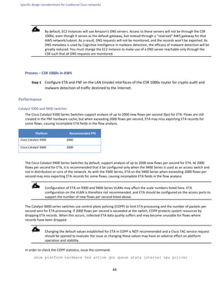 Specific design considerations for traditional Cisco networks
44
By default, EC2 instances will use Amazon's DNS servers. Access to these servers will not be through the CSR
1000v, even though it serves as the default gateway, but instead through a "reserved" AWS gateway for that
AWS network/subnet. As a result, DNS requests will not be monitored, and the records won't be exported. As
DNS metadata is used by Cognitive Intelligence in malware detection, the efficacy of malware detection will be
greatly reduced. You must change the EC2 instance to make use of a DNS server reachable only through the
CSR such that all DNS requests are monitored.
Process – CSR 1000v in AWS
Step 1 Configure ETA and FNF on the LAN (inside) interfaces of the CSR 1000v router for crypto audit and
malware detection of traffic destined to the Internet.
Performance
Catalyst 9300 and 9400 switches
The Cisco Catalyst 9300 Series Switches support analysis of up to 2000 new flows per second (fps) for ETA. Flows are still
created in the FNF hardware cache, but when exceeding 2000 flows per second, ETA may miss exporting ETA records for
some flows, causing incomplete ETA fields in the flow analysis.
Platform Recommended FPS
Cisco Catalyst 9300 2000
Cisco Catalyst 9400 2000
The Cisco Catalyst 9400 Series Switches by default, support analysis of up to 2000 new flows per second for ETA. At 2000
flows per second for ETA, it is recommended that it be configured only when the 9400 Series is used as an access switch and
not in distribution or core of the network. As with the 9300 Series, ETA on the 9400 Series when exceeding 2000 flows per
second may miss exporting ETA records for some flows, causing incomplete ETA fields in the flow analysis.
Configuration of ETA on 9300 and 9400 Series VLANs may affect the scale numbers listed here. ETA
configuration on the VLAN is therefore not recommended, and ETA should be configured on the access ports to
support the number of new flows per second listed above.
The Catalyst 9000 series switches use control plane policing (COPP) to limit ETA processing and the number of packets per
second sent for ETA processing. If 2000 flows per second is exceeded at the switch, COPP protects system resources by
dropping ETA records. When this occurs, collected ETA data quality suffers and may become unusable for flows where
records have been dropped.
Changing the default values established for ETA in COPP is NOT recommended and a Cisco TAC service request
should be opened to evaluate the issue as changing these values may have an adverse effect on platform
operation and stability.
In order to check the COPP statistics, issue the command:
show platform hardware fed active qos queue stats internal cpu policer
 
