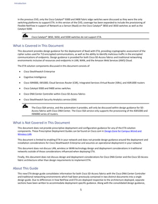 Introduction
5
In the previous CVD, only the Cisco Catalyst® 9300 and 9400 fabric edge switches were discussed as they were the only
switching platforms to support ETA. In this version of the CVD, coverage has been expanded to include the provisioning of
Flexible NetFlow in support of Network as a Sensor (NaaS) on the Cisco Catalyst® 3850 and 3650 switches as well as the
Catalyst 9200.
Cisco Catalyst® 3850, 3650, and 9200 switches do not support ETA.
What is Covered in This Document
This document provides design guidance for the deployment of NaaS with ETA, providing cryptographic assessment of the
cipher suites used for TLS-encrypted communications, as well as the ability to identify malicious traffic in the encrypted
communications of endpoints. Design guidance is provided for both Cisco SD-Access fabrics and traditional networking
environments inclusive of resources and endpoints in LAN, WAN, and the Amazon Web Services (AWS) Cloud.
The ETA solution components discussed in this document consists of
• Cisco Stealthwatch Enterprise
• Cognitive Intelligence
• Cisco ISR4000, ISR1000, Cloud Services Router (CSR), Integrated Services Virtual Router (ISRv), and ASR1000 routers
• Cisco Catalyst 9300 and 9400 series switches
• Cisco DNA Center Controller within Cisco SD-Access fabrics
• Cisco Stealthwatch Security Analytics service (SSA)
The Cisco SSA service, and the automation it provides, will only be discussed within design guidance for SD-
Access fabrics with Cisco DNA Center. The Cisco SSA service only supports the provisioning of the ASR1000 and
ISR4000 series of routers.
What is Not Covered in This Document
This document does not provide prescriptive deployment and configuration guidance for any of the ETA solution
components. These Prescriptive Deployment Guides can be found on Cisco.com in Design Zone for Campus Wired and
Wireless LAN
This document is limited to enabling ETA in your network and does not provide design guidance around the deployment and
installation considerations for Cisco Stealthwatch Enterprise and assumes an operational deployment in your network.
This document does not discuss LAN, wireless or WAN technology design and deployment considerations in traditional
networks outside of those considerations influenced when deploying ETA.
Finally, this document does not discuss design and deployment considerations for Cisco DNA Center and the Cisco SD-Access
fabric architecture other than design requirements to implement ETA.
About This Guide
This new ETA design guide consolidates information for both Cisco SD-Access fabrics with the Cisco DNA Center Controller
and traditional networking environments which had been previously contained in two distinct documents into a single
design guide. Due to differences in how NetFlow and ETA are deployed respective to the architecture deployed, separate
sections have been written to accommodate deployment specific guidance. Along with the consolidated design guidance,
 