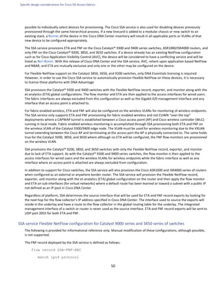 Specific design considerations for Cisco SD-Access fabrics
50
possible to individually select devices for provisioning. The Cisco SSA service is also used for disabling devices previously
provisioned through the same hierarchical process. If a new linecard is added to a modular chassis or new switch to an
existing stack, a RESYNC of the device in the Cisco DNA Center inventory will result in all applicable ports or VLANs of that
new device to be configured appropriately.
The SSA service provisions ETA and FNF on the Cisco Catalyst® 9300 and 9400 series switches, ASR1000/ISR4000 routers, and
only FNF on the Cisco Catalyst® 9200, 3850, and 3650 switches. If a device already has an existing NetFlow configuration
such as for Cisco Application Visibility Control (AVC), the device will be considered to have a conflicting service and will be
listed as NOT READY. With this release of Cisco DNA Center and the SSA service, AVC, reliant upon application based NetFlow
and NBAR, and ETA are mutually exclusive and only one or the other may be configured on the device.
For Flexible NetFlow support on the Catalyst 3850, 3650, and 9200 switches, only DNA Essentials licensing is required.
However, in order to use the Cisco SSA service to automatically provision Flexible NetFlow on these devices, it is necessary
to license these platforms with DNA Advantage
SSA provisions the Catalyst® 9300 and 9400 switches with the Flexible NetFlow record, exporter, and monitor along with the
et-analytics (ETA) global configurations. The flow monitor and ETA are then applied to the access interfaces for wired users.
The fabric interfaces are always excluded from this configuration as well as the Gigabit 0/0 management Interface and any
interface that an access point is attached to.
For fabric-enabled wireless, ETA and FNF will also be configured on the wireless VLANs for monitoring of wireless endpoints.
The SSA service only supports ETA and FNF provisioning for fabric enabled wireless and not CUWN “over the top”
deployments where a CAPWAP tunnel is established between a Cisco access point (AP) and Cisco wireless controller (WLC)
running in local mode. Fabric enabled wireless monitoring is accomplished through SSA provisioning both ETA and FNF on
the wireless VLAN of the Catalyst 9300/9400 edge node. The VLAN must be used for wireless monitoring due to the VXLAN
tunnel extending between the Cisco AP and terminating at the access port the AP is physically connected to. The same holds
true for the Catalyst 9200, 3850, and 3650 where although no ETA will be configured, the FNF flow monitors are provisioned
on the wireless VLAN.
SSA provisions the Catalyst® 9200, 3850, and 3650 switches with only the Flexible NetFlow record, exporter, and monitor
due to lack of ETA support. As with the Catalyst® 9300 and 9400 series switches, the flow monitor is then applied to the
access interfaces for wired users and the wireless VLANs for wireless endpoints while the fabric interface as well as any
interface where an access point is attached are always excluded from configuration.
In addition to support for Cisco switches, the SSA service will also provision the Cisco ASR1000 and ISR4000 series of routers
when configured as an external or anywhere border router. The SSA service will provision the Flexible NetFlow record,
exporter, and monitor along with the et-analytics (ETA) global configuration on the router and then apply the flow monitor
and ETA on sub-interfaces (for virtual networks) where a default route has been learned or toward a subnet with a public IP
not defined as an IP pool in Cisco DNA Center.
Regardless of platform, SSA determines the source interface that will be used for ETA and FNF record exports by looking for
the next hop for the flow collector’s IP address specified in Cisco DNA Center. The interface used to source the exports will
reside in the underlay and have a route to the flow collector in the global routing table for the underlay. The integrated
management interface of a switch or router is never used as the source interface. ETA and FNF record exports will be sent to
UDP port 2055 for both ETA and FNF.
SSA service Flexible NetFlow configuration for Catalyst 9000 series and 3X50 series of switches
The following is provided for informational reference only. Manual modification of these configurations, although possible,
is not supported.
The FNF record deployed by the SSA service is defined as follows:
flow record SSA-FNF-REC
match ipv4 protocol
 