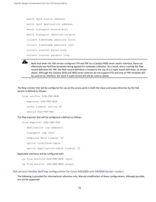 Specific design considerations for Cisco SD-Access fabrics
51
match ipv4 source address
match ipv4 destination address
match transport source-port
match transport destination-port
collect timestamp absolute first
collect timestamp absolute last
collect counter bytes long
collect counter packets long
Note that when the SSA service configures ETA and FNF on a Catalyst 9000 series switch interface, there are
effectively two NetFlow templates being applied for metadata collection. As a result, when creating the flow
record definition for FNF, the flow record definition is limited to the use of a 5-tuple match definition, as shown
above. Although the Catalyst 3650 and 3850 series switches do not support ETA and only an FNF template will
be used on an interface, the same 5-tuple record will still be used as above.
The flow monitor that will be configured for use on the access ports in both the input and output direction by the SSA
service is defined as follows:
flow monitor SSA-FNF-MON
exporter SSA-FNF-EXP
cache timeout active 60
record SSA-FNF-REC
The flow exporter that will be configured is defined as follows:
flow exporter SSA-FNF-EXP
destination [ip address]
transport udp 2055
template data timeout 30
option interface-table
option application-table timeout 10
Applicable interfaces will be configured with:
ip flow monitor SSA-FNF-MON input
ip flow monitor SSA-FNF-MON output
SSA service Flexible NetFlow configuration for Cisco ASR1000 and ISR4000 border routers
The following is provided for informational reference only. Manual modification of these configurations, although possible,
are not be supported.
 