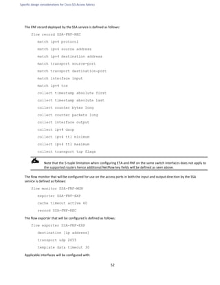 Specific design considerations for Cisco SD-Access fabrics
52
The FNF record deployed by the SSA service is defined as follows:
flow record SSA-FNF-REC
match ipv4 protocol
match ipv4 source address
match ipv4 destination address
match transport source-port
match transport destination-port
match interface input
match ipv4 tos
collect timestamp absolute first
collect timestamp absolute last
collect counter bytes long
collect counter packets long
collect interface output
collect ipv4 dscp
collect ipv4 ttl minimum
collect ipv4 ttl maximum
collect transport tcp flags
Note that the 5-tuple limitation when configuring ETA and FNF on the same switch interfaces does not apply to
the supported routers hence additional NetFlow key fields will be defined as seen above.
The flow monitor that will be configured for use on the access ports in both the input and output direction by the SSA
service is defined as follows:
flow monitor SSA-FNF-MON
exporter SSA-FNF-EXP
cache timeout active 60
record SSA-FNF-REC
The flow exporter that will be configured is defined as follows:
flow exporter SSA-FNF-EXP
destination [ip address]
transport udp 2055
template data timeout 30
Applicable interfaces will be configured with:
 