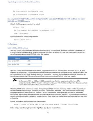 Specific design considerations for Cisco SD-Access fabrics
53
ip flow monitor SSA-FNF-MON input
ip flow monitor SSA-FNF-MON output
SSA service Encrypted Traffic Analytic configuration for Cisco Catalyst 9300 and 9400 switches and Cisco
ASR1000 and ISR4000 routers
Globally the following commands will be added:
et-analytics
ip flow-export destination [ip address] 2055
inactive-timeout 15
Applicable interfaces will be configured with:
et-analytics enable
Performance
Catalyst 9300 and 9400 switches
The Cisco Catalyst 9300 Series Switches support analysis of up to 2000 new flows per second (fps) for ETA. Flows are still
created in the FNF hardware cache, but when exceeding 2000 flows per second, ETA may miss exporting ETA records for
some flows, causing incomplete ETA fields in the flow analysis.
Platform Recommended FPS
Cisco Catalyst 9300 2000
Cisco Catalyst 9400 2000
The Cisco Catalyst 9400 Series Switches by default, support analysis of up to 2000 new flows per second for ETA. At 2000
flows per second for ETA, it is recommended that it be configured only when the 9400 Series is used as an access switch and
not in distribution or core of the network. As with the 9300 Series, ETA on the 9400 Series when exceeding 2000 flows per
second may miss exporting ETA records for some flows, causing incomplete ETA fields in the flow analysis.
Configuration of ETA on 9300 and 9400 Series VLANs may affect the scale numbers listed here. ETA
configuration on the VLAN is therefore not recommended, and ETA should be configured on the access ports to
support the number of new flows per second listed above.
The Catalyst 9000 series switches use control plane policing (COPP) to limit ETA processing and the number of packets per
second sent for ETA processing. If 2000 flows per second is exceeded at the switch, COPP protects system resources by
dropping ETA records. When this occurs, collected ETA data quality suffers and may become unusable for flows where
records have been dropped. Although possible to change the default settings used by COPP, it is recommended that a Cisco
service request be opened to evaluate the issue as changing these values may have an adverse effect on platform operation
and stability.
In order to check the COPP statistics, issue the command:
show platform hardware fed active qos queue stats internal cpu policer
In the output look for any drops in the High Rate App Queue as seen here:
 