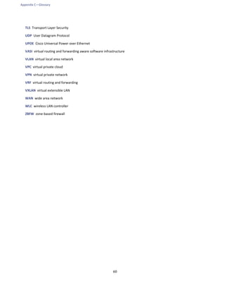 Appendix C—Glossary
60
TLS Transport Layer Security
UDP User Datagram Protocol
UPOE Cisco Universal Power over Ethernet
VASI virtual routing and forwarding aware software infrastructure
VLAN virtual local area network
VPC virtual private cloud
VPN virtual private network
VRF virtual routing and forwarding
VXLAN virtual extensible LAN
WAN wide area network
WLC wireless LAN controller
ZBFW zone-based firewall
 
