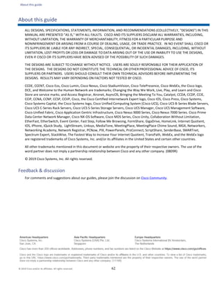 About this guide
62
About this guide
ALL DESIGNS, SPECIFICATIONS, STATEMENTS, INFORMATION, AND RECOMMENDATIONS (COLLECTIVELY, "DESIGNS") IN THIS
MANUAL ARE PRESENTED "AS IS," WITH ALL FAULTS. CISCO AND ITS SUPPLIERS DISCLAIM ALL WARRANTIES, INCLUDING,
WITHOUT LIMITATION, THE WARRANTY OF MERCHANTABILITY, FITNESS FOR A PARTICULAR PURPOSE AND
NONINFRINGEMENT OR ARISING FROM A COURSE OF DEALING, USAGE, OR TRADE PRACTICE. IN NO EVENT SHALL CISCO OR
ITS SUPPLIERS BE LIABLE FOR ANY INDIRECT, SPECIAL, CONSEQUENTIAL, OR INCIDENTAL DAMAGES, INCLUDING, WITHOUT
LIMITATION, LOST PROFITS OR LOSS OR DAMAGE TO DATA ARISING OUT OF THE USE OR INABILITY TO USE THE DESIGNS,
EVEN IF CISCO OR ITS SUPPLIERS HAVE BEEN ADVISED OF THE POSSIBILITY OF SUCH DAMAGES.
THE DESIGNS ARE SUBJECT TO CHANGE WITHOUT NOTICE. USERS ARE SOLELY RESPONSIBLE FOR THEIR APPLICATION OF
THE DESIGNS. THE DESIGNS DO NOT CONSTITUTE THE TECHNICAL OR OTHER PROFESSIONAL ADVICE OF CISCO, ITS
SUPPLIERS OR PARTNERS. USERS SHOULD CONSULT THEIR OWN TECHNICAL ADVISORS BEFORE IMPLEMENTING THE
DESIGNS. RESULTS MAY VARY DEPENDING ON FACTORS NOT TESTED BY CISCO.
CCDE, CCENT, Cisco Eos, Cisco Lumin, Cisco Nexus, Cisco StadiumVision, Cisco TelePresence, Cisco WebEx, the Cisco logo,
DCE, and Welcome to the Human Network are trademarks; Changing the Way We Work, Live, Play, and Learn and Cisco
Store are service marks; and Access Registrar, Aironet, AsyncOS, Bringing the Meeting To You, Catalyst, CCDA, CCDP, CCIE,
CCIP, CCNA, CCNP, CCSP, CCVP, Cisco, the Cisco Certified Internetwork Expert logo, Cisco IOS, Cisco Press, Cisco Systems,
Cisco Systems Capital, the Cisco Systems logo, Cisco Unified Computing System (Cisco UCS), Cisco UCS B-Series Blade Servers,
Cisco UCS C-Series Rack Servers, Cisco UCS S-Series Storage Servers, Cisco UCS Manager, Cisco UCS Management Software,
Cisco Unified Fabric, Cisco Application Centric Infrastructure, Cisco Nexus 9000 Series, Cisco Nexus 7000 Series. Cisco Prime
Data Center Network Manager, Cisco NX-OS Software, Cisco MDS Series, Cisco Unity, Collaboration Without Limitation,
EtherFast, EtherSwitch, Event Center, Fast Step, Follow Me Browsing, FormShare, GigaDrive, HomeLink, Internet Quotient,
IOS, iPhone, iQuick Study, LightStream, Linksys, MediaTone, MeetingPlace, MeetingPlace Chime Sound, MGX, Networkers,
Networking Academy, Network Registrar, PCNow, PIX, PowerPanels, ProConnect, ScriptShare, SenderBase, SMARTnet,
Spectrum Expert, StackWise, The Fastest Way to Increase Your Internet Quotient, TransPath, WebEx, and the WebEx logo
are registered trademarks of Cisco Systems, Inc. and/or its affiliates in the United States and certain other countries.
All other trademarks mentioned in this document or website are the property of their respective owners. The use of the
word partner does not imply a partnership relationship between Cisco and any other company. (0809R)
© 2019 Cisco Systems, Inc. All rights reserved.
Feedback & discussion
For comments and suggestions about our guides, please join the discussion on Cisco Community.
© 2019 Cisco and/or its affiliates. All rights reserved.
 