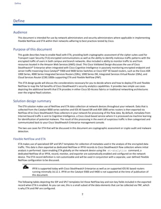 Define
7
Define
Audience
This document is intended for use by network administrators and security administrators where applicable in implementing
Flexible NetFlow and ETA within their networks adhering to best practices tested by Cisco.
Purpose of this document
This guide describes how to enable NaaS with ETA, providing both cryptographic assessment of the cipher suites used for
Transport Layer Security (TLS)-encrypted communications as well as the ability to identify malicious traffic patterns with the
encrypted traffic of users in both campus and branch networks. Also included is ability to monitor traffic to and from
resources located in the Amazon Web Services (AWS) cloud. This Cisco Validated Design discusses the use of Cisco
Stealthwatch® Enterprise when integrated with Cisco Cognitive Intelligence in passively monitoring encrypted endpoint and
server traffic traversing Cisco Catalyst® 9300 and 9400 Series Switches or Cisco IOS® XE based routers, such as the Cisco ASR
1000 Series, 4000 Series Integrated Services Routers (ISRs), 1000 Series ISR, Integrated Services Virtual Router (ISRv), and
Cloud Services Router (CSR) 1000v supporting ETA and Flexible NetFlow (FNF).
This ETA design guide will discuss the considerations necessary for you to decide where and how to deploy ETA and Flexible
NetFlow to reap the full benefits of Cisco Stealthwatch’s security analytics capabilities. It provides two simple use cases
depicting the additional benefit that ETA provides in either Cisco SD-Access fabrics or traditional networking architectures
over the original NaaS solution.
Solution design summary
The ETA solution makes use of NetFlow and ETA data collection at network devices throughout your network. Data that is
collected from the Catalyst 9000 series switches and IOS-XE based ISR and ASR 1000 series routers is then exported via
NetFlow v9 to Cisco Stealthwatch flow collectors in your network for processing of the flow data. By default, metadata from
Internet bound traffic is sent to Cognitive Intelligence, a Cisco cloud-based service where it is processed via machine learning
for identification of potential malware. The result of this processing in the event of suspicious traffic is then categorized and
communicated back to your Cisco Stealthwatch Enterprise management console.
The two use cases for ETA that will be discussed in this document are cryptographic assessment or crypto audit and malware
detection.
Flexible NetFlow and ETA
ETA makes use of specialized IDP and SPLT templates for collection of metadata used in the analysis of the encrypted data
traffic. This data is then exported as dedicated NetFlow or IPFIX records to Cisco Stealthwatch flow collectors where initial
analysis is performed. Upon enabling ETA globally on the network device using the et-analytics command, a
dedicated NetFlow v9 or IPFIX, record, monitor, and exporter are automatically enabled and configured on the network
device. The ETA record definition is not customizable and will be used in conjunction with a separate, user defined Flexible
NetFlow configuration to be discussed.
IPFIX is supported today with Cisco Stealthwatch Enterprise as well as on supported IOS XE based routers
running minimally 16.12.1. IPFIX on the Catalyst 9300 and 9400 is not supported at the time of publication of
this document.
The following tables depicting the IDP and SPLT templates list those NetFlow key and non-key fields included in the exported
record when ETA is enabled. As you can see, this is a small subset of the data elements that can be collected via FNF, which
is why ETA and FNF are configured.
 