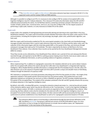 Define
9
**The PACKETDELTACOUNT and OCTETDELTACOUNT information elements have been removed in IOS XE 17.1.1 for
supported routers and the Catalyst 9300 and 9400 switches.
Although it is possible to configure just ETA, it is necessary to also configure FNF for analysis of encrypted traffic in the
Cognitive Intelligence cloud for malware detection. This is because ETA sends only information about the IDP and SPLT
collected and processed by the switch. For full NetFlow statistics containing connection and peer information such as
number of bytes, packet rates, round trip times, and so on, you must also configure FNF. For the singular purpose of
performing a crypto audit, however, it is only necessary to enable ETA on the switch.
Crypto audit
Crypto audit is the capability of viewing/reporting and eventually alerting and alarming on the crypto fields in the Cisco
Stealthwatch database. The crypto audit functionality provides detailed information about the cipher suites used for HTTPS
communications, including the encryption version, key exchange, key length, cipher suite, authentication algorithm, and
hash used.
With the crypto audit functionality enabled by ETA, the unencrypted metadata in the client hello and clientKeyExchange
messages provides information that is used to make inferences about the client's TLS library and the cipher suites used. The
collection of this information begins with the initial data packet (IDP), or first packet of the flow, and continues through
subsequent messages that make up the TLS handshake. This data is exported by the device via NetFlow to the Cisco
Stealthwatch flow collector. Once collected, these records can be queried by the Cisco Stealthwatch Management Console
(SMC) for analysis.
These flow records can be collected by a Cisco Stealthwatch flow collector over a period of time and subsequently filtered,
searched through, and reported on by the SMC for auditing purposes helping ensure that the most secure cipher suites are
used to secure confidential information, as well as providing evidence of regulatory compliance.
Malware detection
When implementing ETA, in addition to cryptographic assessment, the metadata collected can be used to detect malware
within the encrypted traffic without the need to decrypt the traffic when Cisco Stealthwatch is integrated with Cognitive
Intelligence. When Flexible NetFlow and DNS information is combined with the ETA metadata found in the IDP, other ETA
data elements such as the sequence of packet length and times (SPLT) provide a unique and valuable means of identifying
malware through the detection of suspicious traffic.
SPLT telemetry is composed of a set of two parameters describing each of the first few packets of a flow—the length of the
application payload in that packet and the interarrival time from the previous packet. Only packets that carry some
application payload are considered; the rest (such as SYN or SYN/ACK) are ignored. The SPLT provides visibility beyond the
first packet of the encrypted flows. The analysis of the metadata contained in the IDP and SPLT greatly enhance the accuracy
of malware detection in the Cognitive Intelligence cloud.
By default, only traffic, including DNS queries, crossing the enterprise network perimeter (i.e., Internet bound) and outside
of the enterprise address space, which may also be referred to as the "trust boundary," is sent to the Cognitive Intelligence
cloud for malware analysis. All traffic is monitored, and records are exported to the Cisco Stealthwatch flow collector. After
processing, the flow collector sends only the metadata for this external traffic to the Cognitive Intelligence cloud in an
encrypted TLS tunnel for further analysis, as shown below. All other internal traffic will be processed by the flow collector for
conformance to policies established at Cisco Stealthwatch as well as for cryptographic assessment based on ETA data.
The enterprise address space or trust boundary is administered through the Host Groups definitions at the
SMC. By default, a CATCH ALL host group is defined and consists of the RFC1918 address space. For more
information on how to change the default behavior to include internal address space, see "Deployment
Considerations" in the next section of this document.
 