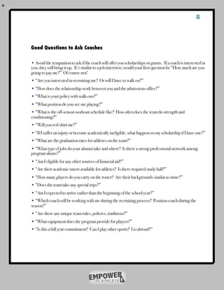 a

                                                                                                               8



    	   Good Questions to Ask Coaches

        • Avoid the temptation to ask if the coach will offer you scholarships or grants. If a coach is interested in
        you, they will bring it up. It’s similar to a job interview; would your first question be “How much are you
        going to pay me?” Of course not!
        • “Are you interested in recruiting me? Or will I have to walk on?”
        • “How does the relationship work between you and the admissions office?”
        • “What is your policy with walk-ons?”
        • “What position do you see me playing?”
        • “What is the off-season workout schedule like? How often does the team do strength and
        conditioning?”
        • “Will you red-shirt me?”
        • “If I suffer an injury or become academically ineligible, what happens to my scholarship if I have one?”
        • “What are the graduation rates for athletes on the team?”
        • “What type of jobs do your alumni take and where? Is there a strong professional network among
        program alums?”
        • “Am I eligible for any other sources of financial aid?”
        • “Are their academic tutors available for athletes? Is there required study hall?”
        • “How many players do you carry on the roster? Are their backgrounds similar to mine?”
        • “Does the team take any special trips?”
        • “Am I expected to arrive earlier than the beginning of the school year?”
        • “Which coach will be working with me during the recruiting process? Position coach during the
        season?”
        • “Are there any unique team rules, policies, traditions?”
        • “What equipment does the program provide for players?”
        • “Is this a full year commitment? Can I play other sports? Go abroad?”
    !   !
 