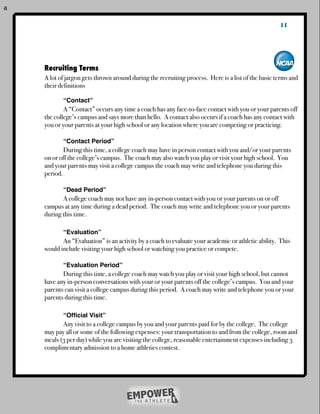 a

                                                                                                       11



    	   Recruiting Terms
    !   A lot of jargon gets thrown around during the recruiting process. Here is a list of the basic terms and
    !   their definitions
    !   !
    !   !      “Contact”
    !   !       A “Contact” occurs any time a coach has any face-to-face contact with you or your parents off
    !   the college’s campus and says more than hello. A contact also occurs if a coach has any contact with
    !   you or your parents at your high school or any location where you are competing or practicing.

    !   !      “Contact Period”
    !   !       During this time, a college coach may have in person contact with you and/or your parents
    !   on or off the college’s campus. The coach may also watch you play or visit your high school. You
    !   and your parents may visit a college campus the coach may write and telephone you during this
    !   period.

    !   !      “Dead Period”
    !   !      A college coach may not have any in-person contact with you or your parents on or off
    !   campus at any time during a dead period. The coach may write and telephone you or your parents
    !   during this time.

    !   !      “Evaluation”
    !   !      An “Evaluation” is an activity by a coach to evaluate your academic or athletic ability. This
    !   would include visiting your high school or watching you practice or compete.

    !   !      “Evaluation Period”
    !   !      During this time, a college coach may watch you play or visit your high school, but cannot
    !   have any in-person conversations with your or your parents off the college’s campus. You and your
    !   parents can visit a college campus during this period. A coach may write and telephone you or your
    !   parents during this time.

    !   !      “Ofﬁcial Visit”
    !   !      Any visit to a college campus by you and your parents paid for by the college. The college
    !   may pay all or some of the following expenses: your transportation to and from the college, room and
    !   meals (3 per day) while you are visiting the college, reasonable entertainment expenses including 3
    !   complimentary admission to a home athletics contest.

    !   !
 