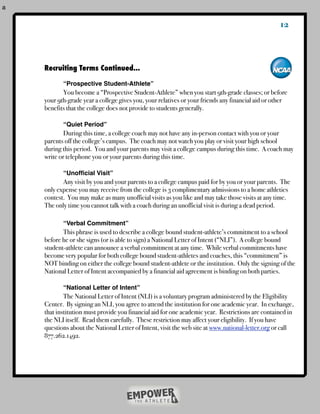 a

                                                                                                       12



    	   Recruiting Terms Continued...
    !   !
    !   !      “Prospective Student-Athlete”
    !   !      You become a “Prospective Student-Athlete” when you start 9th-grade classes; or before
    !   your 9th-grade year a college gives you, your relatives or your friends any financial aid or other
    !   benefits that the college does not provide to students generally.

    !   !      “Quiet Period”
    !   !       During this time, a college coach may not have any in-person contact with you or your
    !   parents off the college’s campus. The coach may not watch you play or visit your high school
    !   during this period. You and your parents may visit a college campus during this time. A coach may
    !   write or telephone you or your parents during this time.

    !   !      “Unofﬁcial Visit”
    !   !      Any visit by you and your parents to a college campus paid for by you or your parents. The
    !   only expense you may receive from the college is 3 complimentary admissions to a home athletics
    !   contest. You may make as many unofficial visits as you like and may take those visits at any time.
    !   The only time you cannot talk with a coach during an unofficial visit is during a dead period.

    !   !      “Verbal Commitment”
    !   !      This phrase is used to describe a college bound student-athlete’s commitment to a school
    !   before he or she signs (or is able to sign) a National Letter of Intent (“NLI”). A college bound
    !   student-athlete can announce a verbal commitment at any time. While verbal commitments have
    !   become very popular for both college bound student-athletes and coaches, this “commitment” is
    !   NOT binding on either the college bound student-athlete or the institution. Only the signing of the
    !   National Letter of Intent accompanied by a financial aid agreement is binding on both parties.

    !   !      “National Letter of Intent”
    !   !       The National Letter of Intent (NLI) is a voluntary program administered by the Eligibility
    !   Center. By signing an NLI, you agree to attend the institution for one academic year. In exchange,
    !   that institution must provide you financial aid for one academic year. Restrictions are contained in
    !   the NLI itself. Read them carefully. These restriction may affect your eligibility. If you have
    !   questions about the National Letter of Intent, visit the web site at www.national-letter.org or call
    !   877.262.1492.
    !   !
 