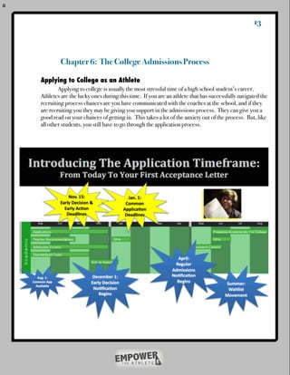 a


                                                                                                    13



             Chapter 6: The College Admissions Process

    Applying to College as an Athlete
    !       Applying to college is usually the most stressful time of a high school student’s career.
    Athletes are the lucky ones during this time. If you are an athlete that has successfully navigated the
    recruiting process chances are you have communicated with the coaches at the school, and if they
    are recruiting you they may be giving you support in the admissions process. They can give you a
    good read on your chances of getting in. This takes a lot of the anxiety out of the process. But, like
    all other students, you still have to go through the application process.
 