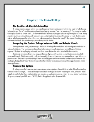 18



                          Chapter 7: The Cost of College

	      The Realities of Athletic Scholarships
!      It is important to gauge where you stand in a coach’s recruiting pool before the topic of scholarship
is brought up. There’s nothing wrong in asking where you stand (“am I in your top 5? Even on your 1st list?
Or do you see me as a walk-on?”). Find out whether the coach changes scholarship from year to year. Many
coaches increase scholarships with seniority and as playing time increases from year to year. By the same
token, scholarships can be reduced or even taken away altogether at the coach’s discretion. It’s important
to understand how that scholarship could change in the future.
!      Comparing the Costs of College between Public and Private Schools
        College tuition is no joke this days. The cost of college has increased at a disproportionate rate to
national inflation. The investment of a college education is usually a persons second largest lifetime
expense (the first being buying a home), but there is no doubt that it’s a worthwhile investment.
!       Tuition at private colleges can range as high as $40,000-$50,000 a year (that does not include
room and board). Tuition at public colleges is usually closer to $30,000 a year out of state, and $18,000 a
year in-state. Expensive private colleges tend to have higher endowments that lend to better financial aid
packages, but public (“state”) schools can often have better non-athletic scholarship opportunities for in-
state applicants.
!       Financial Aid Options
	       It is important for Lacrosse players to explore other options than athletic scholarship when dealing
with the costs of college. There are many financial aid packages available based upon need, and also many
supplemental scholarships available that just require an application and an essay. In your senior year should
file your taxes early and fill out a FAFSA (Federal Application for Student Aid).
 