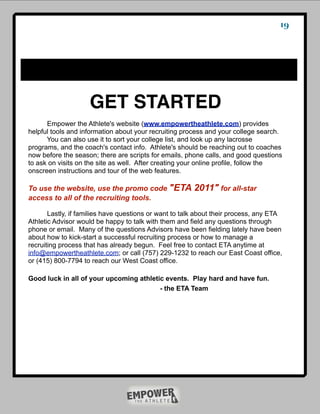 19




                    GET STARTED
      Empower the Athlete's website (www.empowertheathlete.com) provides
helpful tools and information about your recruiting process and your college search.
      You can also use it to sort your college list, and look up any lacrosse
programs, and the coach's contact info. Athlete's should be reaching out to coaches
now before the season; there are scripts for emails, phone calls, and good questions
to ask on visits on the site as well. After creating your online profile, follow the
onscreen instructions and tour of the web features.

To use the website, use the promo code "ETA             2011" for all-star
access to all of the recruiting tools.

       Lastly, if families have questions or want to talk about their process, any ETA
Athletic Advisor would be happy to talk with them and field any questions through
phone or email. Many of the questions Advisors have been fielding lately have been
about how to kick-start a successful recruiting process or how to manage a
recruiting process that has already begun. Feel free to contact ETA anytime at
info@empowertheathlete.com; or call (757) 229-1232 to reach our East Coast office,
or (415) 800-7794 to reach our West Coast office.

Good luck in all of your upcoming athletic events. Play hard and have fun.
                                         - the ETA Team
 