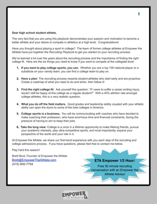 1


Dear high school student athlete,

The very fact that you are using this playbook demonstrates your passion and motivation to become a
better athlete and your desire to compete in athletics at a high level. Congratulations!

Have you thought about playing a sport in college? The team of former college athletes at Empower the
Athlete have put together the Recruiting Playbook to get you started on your recruiting process.

We’ve learned a lot over the years about the recruiting process and the importance of finding the right
college fit. Here are the six things you need to know if you want to compete at the collegiate level:

   1. If you want to play college sports, you can. Whether you are a top 100 national player or a
      substitute on your varsity team, you can find a college team to play on.

   2. Have a plan: The recruiting process rewards student-athletes who start early and are proactive.
      Create a roadmap of what you need to do and when, then follow it!

   3. Find the right college fit: Ask yourself this question: “If I were to suffer a career ending injury,
      would I still be happy at this college as a regular student?” With a 40% attrition rate amongst
      college athletes, this is a very realistic question.

   4. What you do off the field matters. Good grades and leadership ability coupled with your athletic
      ability can open the doors to some of the best colleges in America.

   5. College sports is a business. You will be communicating with coaches who have decided to
      make coaching their profession, who have enormous time and financial constraints, facing the
      pressure of having to win to keep their jobs.

   6. Take the long view: College is a once in a lifetime opportunity to make lifelong friends, pursue
      your academic interests, play ultra-competitive sports, and most importantly, expand your
      perspective of the world and your role in it.

At Empower the Athlete, we share our first-hand experience with you each step of the recruiting and
college admissions process. If you have questions, please feel free to contact me below.

Play hard this season!

Brett Nicol, Founder of Empower the Athlete
Brett@EmpowerTheAthlete.com                                         ETA Empower 1/2 Hour:
(415) 800-7794
                                                                     Free 30 minute recruiting
                                                                 conversation with an Empower the
                                                                          Athlete Advisor
 
