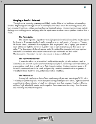 a


                                                                                                           6



           Gauging a Coach’s Interest
    !        Throughout the recruiting process you will likely receive different levels of interest from college
    coaches. Depending on what stage you are in your high school career and in the recruiting process, the
    level of contact from from a college coach can have varying implications. It is important to remain realistic
    during your recruiting process, and gauge what the implications are of the contact you have received from a
    coach.
    !      !
    !      !       The Form Letter
    !      !       This letter is typically a typed letter from a program (sometimes an email) that may be signed
    !      by the coach. It is not personalized, and is generally sent to a high number of prospects. This may
    !      be the first contact you receive from a program. This is a program’s way of saying, “you are one of
    !      many athletes we might be interested in, and we want to learn more about you. You are on our
    !      radar.” The form letter will also often come with a Recruiting Questionnaire in the envelope and
    !      note to fill it our and mail it back to the lacrosse office (or a link to fill our their online
    !      Questionnaire). This so they can start a file on you, so always send it back!

    !      !       The Handwritten Letter
    !      !       A handwritten letter or personalized email is a direct way for a head or assistant coach to
    !      contact you and sincerely express their interest in you as a player. Receiving a handwritten letter, or
    !      a personalized email, from a coach can be flattering and exciting. It is important to respond to all
    !      forms of communication with the coach, and generally a handwritten not should be responded to
    !      with a handwritten thank you note, and an email with an email back.

    !      !       The Phone Call
    !      !         Starting July 1st after your Junior Year, coaches may call you once a week - per NCAA rules.
    !      You and your parents may call a coach at any time during your high school career. A phone call from
    !      a coach is generally an indicator of a high level of interest from their program. Coaches will have a
    !      call list of high school athletes that may be anywhere from two to three times larger than the number
    !      they will bring in for a recruiting class.
    !      !
 