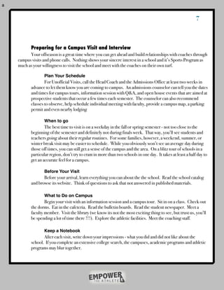 a

                                                                                                             7



    	      Preparing for a Campus Visit and Interview
    !     Your offseason is a great time where you can get ahead and build relationships with coaches through
    campus visits and phone calls. Nothing shows your sincere interest in a school and it’s Sports Program as
    much as your willingness to visit the school and meet with the coaches on their own turf.
    !      !
    !      !      Plan Your Schedule
    !      !       For Unofficial Visits, call the Head Coach and the Admissions Office at least two weeks in
    !      advance to let them know you are coming to campus. An admissions counselor can tell you the dates
    !      and times for campus tours, information session with Q&A, and open house events that are aimed at
    !      prospective students that occur a few times each semester. The counselor can also recommend
    !      classes to observe, help schedule individual meeting with faculty, provide a campus map, a parking
    !      permit and even nearby lodging

    !      !      When to go
    !      !       The best time to visit is on a weekday in the fall or spring semester - not too close to the
    !      beginning of the semester and definitely not during finals week. That way, you’ll see students and
    !      teachers going about their regular routines. For some families, however, a weekend, summer, or
    !      winter break visit may be easier to schedule. While you obviously won’t see an average day during
    !      those off times, you can still get a sense of the campus and the area. On a blitz tour of schools in a
    !      particular region, don’t try to cram in more than two schools in one day. It takes at least a half day to
    !      get an accurate feel for a campus.

    !      !      Before Your Visit
    !      !      Before your arrival, learn everything you can about the the school. Read the school catalog
    !      and browse its website. Think of questions to ask that not answered in published materials.

    !      !       What to Do on Campus
    !      !       Begin your visit with an information session and a campus tour. Sit in on a class. Check out
    !      the dorms. Eat in the cafeteria. Read the bulletin boards. Read the student newspaper. Meet a
    !      faculty member. Visit the library (we know its not the most exciting thing to see, but trust us, you’ll
    !      be spending a lot of time there !!!). Explore the athletic facilities. Meet the coaching staff.

    !      !      Keep a Notebook
    !      !      After each visit, write down your impressions - what you did and did not like about the
    !      school. If you complete an extensive college search, the campuses, academic programs and athletic
    !      programs may blur together.
 