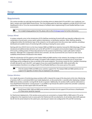 Design
10
Design
Requirements
This section provides you with high level guidance for deciding where to deploy both ETA and FNF in your traditional, non-
fabric, campus and routed WAN infrastructures. This Cisco design guide has also been updated to include IOS-XE 16.9.2 and
Stealthwatch 6.10 or 7.0 as the recommended releases of software when implementing ETA and Flexible NetFlow in your
environment.
For in-depth design guidance for ETA, please refer to the ETA Design Guide for further information.
Campus Wired
In campus networks, prior to the introduction of ETA, NetFlow monitoring of wired traffic was typically configured on any
combination of access ports, access switch uplinks to distribution, or distribution switches. Often, NetFlow would be
configured at either the distribution layer of the network or at the uplink ports from the access layer switches, providing a
distributed and scalable means of monitoring traffic entering or leaving the access switch.
Starting with Cisco IOS XE 16.6.2 on the Cisco Catalyst 9300 and 9400 Series Switches licensed for DNA Advantage, ETA was
introduced and additional data elements such as the IDP and SPLT in encrypted communications began to be exported in
ETA records, enabling analysis of these data elements for the purpose of performing a crypto audit and/or malware
detection. Although ETA is supported in IOS-XE 16.6.2 and later, we only recommend the use of 16.9.2 or later due to
scalability enhancements introduced in that release.
With the introduction of ETA support on the Catalyst 9300 and 9400 switches in the network, the strategy as to where to
configure ETA and flexible NetFlow will change. Encrypted Traffic Analytics should be considered to be an access layer
technology and be configured as close as possible to the wired endpoints. The primary reason for this is twofold, timestamps
of traffic derived for use in the SPLT, and support of any intra-switch (East/West) traffic. With wired traffic, the
recommendation therefore is to configure both ETA and flexible NetFlow on the access ports of the switch.
Only the Catalyst 9300 and 9400 access switches support ETA. The Catalyst 9500 and 9600 switches do not
support ETA regardless of where they are deployed in the network.
Campus Wireless
An in depth discussion of monitoring campus wireless traffic is beyond the scope of this document at this time. Monitoring
of wireless traffic in a centralized (WLC local mode) deployment, as discussed earlier, is possible when deploying a Catalyst
9800 series wireless controller running IOS-XE 16.10.1 or greater. Additionally, the wireless traffic could be redirected to a
Cisco Stealthwatch Flow Sensor running version 7.1 via SPAN or tap from/at the switch to which the controller is attached,
and the flow sensor can then export both ETA and FNF data.
AireOS based 2500, 5500 and 8500 series wireless controllers do not support ETA and hence a Stealthwatch
v7.1 flow sensor would be required.
For FlexConnect deployments, if the wireless access points are connected to a Catalyst 9300 or 9400 switch, ETA can be
configured on the respective trunk or access ports the FlexConnect APs are attached to. As all wireless data traffic egresses
the AP into the wired network at the switch port, only that port needs to be configured for ETA and FNF monitoring.
 