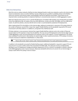 Design
11
Wide Area Networking
Much the same as campus networks, NetFlow has been deployed heavily in wide area networks as well as the Internet edge.
Several considerations exist as to where NetFlow may be configured such as platform scalability relative to the Netflow
cache size, processor and memory impact, and bandwidth required for NetFlow record export. These factors are all
important when considering whether to implement NetFlow in a branch/remote location or at WAN aggregation routers.
With Cisco IOS XE version 16.6.2 or 16.7.1 and the SEC/K9 license, Encrypted Traffic Analytics was introduced for all models
of the Cisco 4000 Series ISRs, all models of the Cisco ASR 1000 Series, as well as the ISRv, CSR 1000v, and Cisco 1000 Series
routers. As with the switches, only Cisco IOS XE 16.9.2 or later is recommended for production ETA deployments.
When implementing ETA in the WAN or at the Internet edge, additional consideration is required as ETA scaling relative to
the number of flows per second (FPS), is lower than regular Flexible NetFlow and the bandwidth required for ETA record
transmission to the flow collector is in addition to, and greater than, NetFlow by itself.
ETA data collection is more processor intensive than regular flexible NetFlow collection and so the number of flows per
second subject to ETA inspection is lower than for NetFlow. This may rule out ETA deployment at the Internet edge router or
a WAN aggregation router and necessitating the ETA inspection closer to the endpoint. In branch deployments, this would
mean enabling ETA at the branch. Alternatively, for Internet edge or other routed environments, if FPS scaling is of concern,
it may be necessary to implement a Stealthwatch v7.1 flow sensor.
Please refer to the “Scale” section under “General Considerations” for router performance numbers.
In addition to the bandwidth consumed for flexible NetFlow export, additional bandwidth is required to support ETA and
may amount to as much as 10% to 15% of the transmitted TCP WAN traffic. This obviously must be considered when
deciding on your ETA deployment strategy and whether deployment of ETA in a branch is acceptable or whether collection
at the WAN aggregation router may be necessary. Obviously, bandwidth will be less of a concern for an Internet edge or
campus router where FPS scaling is more of a factor.
 