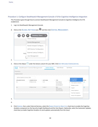 Deploy
14
Procedure 1: Configure Stealthwatch Management Console v7.0 for Cognitive Intelligence integration
This Procedure goes through how to connect Stealthwatch Management Console to Cognitive Intelligence for ETA
enablement.
1. Log in to Stealthwatch Management Console.
2. Click on the GLOBAL SETTINGS icon, and then click CENTRAL MANAGEMENT.
2.
3. Click on the ellipsis under the Actions column for your SMC. Click EDIT APPLIANCE CONFIGURATION.
3.
4.
4. Click GENERAL then under External Services, select the ENABLE COGNITIVE ANALYTICS check box to enable the Cognitive
Analytics component on the Security Insight Dashboard and the Host Report. Optionally, select the Automatic Updates
check box to enable Cognitive Analytics to send updates automatically from the cloud.
 