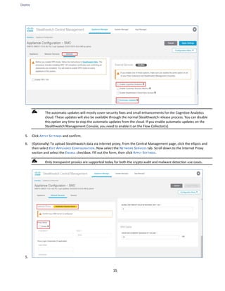 Deploy
15
The automatic updates will mostly cover security fixes and small enhancements for the Cognitive Analytics
cloud. These updates will also be available through the normal Stealthwatch release process. You can disable
this option any time to stop the automatic updates from the cloud. If you enable automatic updates on the
Stealthwatch Management Console, you need to enable it on the Flow Collector(s).
5. Click APPLY SETTINGS and confirm.
6. (Optionally) To upload Stealthwatch data via internet proxy, from the Central Management page, click the ellipsis and
then select EDIT APPLIANCE CONFIGURATION. Now select the NETWORK SERVICES tab. Scroll down to the Internet Proxy
section and select the ENABLE checkbox. Fill out the form, then click APPLY SETTINGS.
Only transparent proxies are supported today for both the crypto audit and malware detection use cases.
5.
 