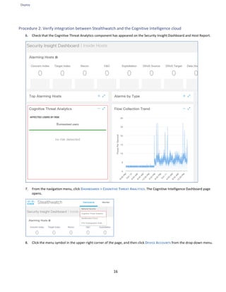 Deploy
16
Procedure 2: Verify integration between Stealthwatch and the Cognitive Intelligence cloud
6. Check that the Cognitive Threat Analytics component has appeared on the Security Insight Dashboard and Host Report.
7. From the navigation menu, click DASHBOARDS > COGNITIVE THREAT ANALYTICS. The Cognitive Intelligence Dashboard page
opens.
8. Click the menu symbol in the upper-right corner of the page, and then click DEVICE ACCOUNTS from the drop-down menu.
 