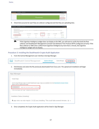 Deploy
17
9. Check that accounts for each flow are collector configured and that they are uploading data.
If the Cognitive Intelligence widget does not display at the SMC, you will want to verify that both the flow
collector and Stealthwatch Management Console have Network Time Protocol (NTP) configured correctly. If the
flow collector or SMC time is offset from Cognitive Intelligence by more than a minute, the Cognitive
Intelligence widget will not display.
Procedure 3: Installing the Stealthwatch Crypto Audit Application
1. From the Central Management user interface click App Manager.
2. Click Browse and select the file previously downloaded from Cisco.com. The upload and installation will begin
immediately.
3. Once completed, the Crypto Audit application will be listed in App Manager.
 