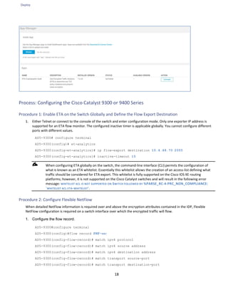Deploy
18
Process: Configuring the Cisco Catalyst 9300 or 9400 Series
Procedure 1: Enable ETA on the Switch Globally and Define the Flow Export Destination
1. Either Telnet or connect to the console of the switch and enter configuration mode. Only one exporter IP address is
supported for an ETA flow monitor. The configured inactive timer is applicable globally. You cannot configure different
ports with different values.
AD5-9300# configure terminal
AD5-9300(config)# et-analytics
AD5-9300(config-et-analytics)# ip flow-export destination 10.4.48.70 2055
AD5-9300(config-et-analytics)# inactive-timeout 15
When configuring ETA globally on the switch, the command-line interface (CLI) permits the configuration of
what is known as an ETA whitelist. Essentially this whitelist allows the creation of an access-list defining what
traffic should be considered for ETA export. This whitelist is fully supported on the Cisco IOS XE routing
platforms; however, it is not supported on the Cisco Catalyst switches and will result in the following error
message: WHITELIST ACL IS NOT SUPPORTED ON SWITCH FOLLOWED BY %PARSE_RC-4-PRC_NON_COMPLIANCE:
`WHITELIST ACL ETA-WHITELIST'.
Procedure 2: Configure Flexible NetFlow
When detailed NetFlow information is required over and above the encryption attributes contained in the IDP, Flexible
NetFlow configuration is required on a switch interface over which the encrypted traffic will flow.
1. Configure the flow record.
AD5-9300#configure terminal
AD5-9300(config)#flow record FNF-REC
AD5-9300(config-flow-record)# match ipv4 protocol
AD5-9300(config-flow-record)# match ipv4 source address
AD5-9300(config-flow-record)# match ipv4 destination address
AD5-9300(config-flow-record)# match transport source-port
AD5-9300(config-flow-record)# match transport destination-port
 
