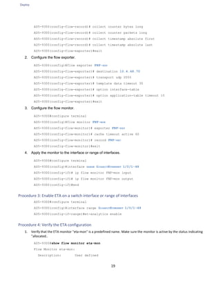 Deploy
19
AD5-9300(config-flow-record)# collect counter bytes long
AD5-9300(config-flow-record)# collect counter packets long
AD5-9300(config-flow-record)# collect timestamp absolute first
AD5-9300(config-flow-record)# collect timestamp absolute last
AD5-9300(config-flow-exporter)#exit
2. Configure the flow exporter.
AD5-9300(config)#flow exporter FNF-EXP
AD5-9300(config-flow-exporter)# destination 10.4.48.70
AD5-9300(config-flow-exporter)# transport udp 2055
AD5-9300(config-flow-exporter)# template data timeout 30
AD5-9300(config-flow-exporter)# option interface-table
AD5-9300(config-flow-exporter)# option application-table timeout 10
AD5-9300(config-flow-exporter)#exit
3. Configure the flow monitor.
AD5-9300#configure terminal
AD5-9300(config)#flow monitor FNF-MON
AD5-9300(config-flow-monitor)# exporter FNF-EXP
AD5-9300(config-flow-monitor)# cache timeout active 60
AD5-9300(config-flow-monitor)# record FNF-REC
AD5-9300(config-flow-monitor)#exit
4. Apply the monitor to the interface or range of interfaces.
AD5-9300#configure terminal
AD5-9300(config)#interface RANGE GIGABITETHERNET 1/0/1-48
AD5-9300(config-if)# ip flow monitor FNF-mon input
AD5-9300(config-if)# ip flow monitor FNF-mon output
AD5-9300(config-if)#end
Procedure 3: Enable ETA on a switch interface or range of interfaces
AD5-9300#configure terminal
AD5-9300(config)#interface range GIGABITETHERNET 1/0/1-48
AD5-9300(config-if-range)#et-analytics enable
Procedure 4: Verify the ETA configuration
1. Verify that the ETA monitor "eta-mon" is a predefined name. Make sure the monitor is active by the status indicating
"allocated..
AD5-9300#show flow monitor eta-mon
Flow Monitor eta-mon:
Description: User defined
 