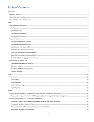 2
Table of Contents
Introduction.................................................................................................................................................................................................................. 4
About The Solution.................................................................................................................................................................................................. 4
What is Covered in This Document ......................................................................................................................................................................... 4
What is Not Covered in This Document .................................................................................................................................................................. 4
Define ........................................................................................................................................................................................................................... 6
ETA Deployment Components ................................................................................................................................................................................ 6
NetFlow............................................................................................................................................................................................................... 6
Cisco Stealthwatch.............................................................................................................................................................................................. 6
Cisco Cognitive Intelligence ................................................................................................................................................................................ 6
Encrypted Traffic Analytics ................................................................................................................................................................................. 6
Supported Devices................................................................................................................................................................................................... 6
Cisco Catalyst 9300 Series Switches ................................................................................................................................................................... 7
Cisco Catalyst 9400 Series Switches ................................................................................................................................................................... 7
Cisco Cloud Services Router 1000v..................................................................................................................................................................... 7
Cisco Integrated Services Virtual Router ............................................................................................................................................................ 7
Cisco 1000 Series Integrated Services Router .................................................................................................................................................... 8
Cisco 4000 Series Integrated Services Router .................................................................................................................................................... 8
Cisco ASR 1000 Series Aggregation Services Router .......................................................................................................................................... 8
Requirements for enabling ETA............................................................................................................................................................................... 8
Cisco Catalyst 9000 switching products ............................................................................................................................................................. 8
Cognitive Intelligence ......................................................................................................................................................................................... 9
Cisco Catalyst 9000 switching products ............................................................................................................................................................. 9
Cisco IOS XE routers............................................................................................................................................................................................ 9
Design ......................................................................................................................................................................................................................... 10
Requirements ........................................................................................................................................................................................................ 10
Campus Wired .................................................................................................................................................................................................. 10
Campus Wireless............................................................................................................................................................................................... 10
Wide Area Networking ..................................................................................................................................................................................... 11
Logical topology................................................................................................................................................................................................ 12
Deploy......................................................................................................................................................................................................................... 13
Process: Cognitive Intelligence integration and Crypto Audit App installation in Stealthwatch .......................................................................... 13
Procedure 1: Configure the Stealthwatch Management Console for Cognitive Intelligence integration ....................................................... 14
Process: Configuring the Cisco Catalyst 9300 or 9400 Series................................................................................................................................ 18
Procedure 1: Enable ETA on the Switch Globally and Define the Flow Export Destination ............................................................................ 18
Procedure 2: Configure Flexible NetFlow......................................................................................................................................................... 18
Procedure 3: Enable ETA on a switch interface or range of interfaces............................................................................................................ 19
Procedure 4: Verify the ETA configuration....................................................................................................................................................... 19
 