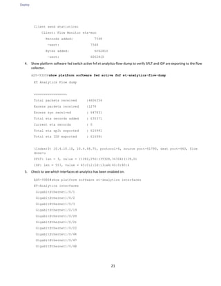 Deploy
21
Client send statistics:
Client: Flow Monitor eta-mon
Records added: 7548
—sent: 7548
Bytes added: 6062810
—sent: 6062810
4. Show platform software fed switch active fnf et-analytics-flow-dump to verify SPLT and IDP are exporting to the flow
collector.
AD5-9300#show platform software fed active fnf et-analytics-flow-dump
ET Analytics Flow dump
=================
Total packets received :4606354
Excess packets received :1278
Excess syn received : 647831
Total eta records added : 635371
Current eta records : 0
Total eta splt exported : 616991
Total eta IDP exported : 616991
(Index:0) 10.4.10.10, 10.4.48.75, protocol=6, source port=61793, dest port=443, flow
done=u
SPLT: len = 3, value = (1282,256)(35328,34304)(128,0)
IDP: len = 557, value = 45:0:2:2d:13:a4:40:0:80:6
5. Check to see which interfaces et-analytics has been enabled on.
AD5-9300#show platform software et-analytics interfaces
ET-Analytics interfaces
GigabitEthernet1/0/1
GigabitEthernet1/0/2
GigabitEthernet1/0/3
GigabitEthernet1/0/19
GigabitEthernet1/0/20
GigabitEthernet1/0/21
GigabitEthernet1/0/22
GigabitEthernet1/0/46
GigabitEthernet1/0/47
GigabitEthernet1/0/48
 