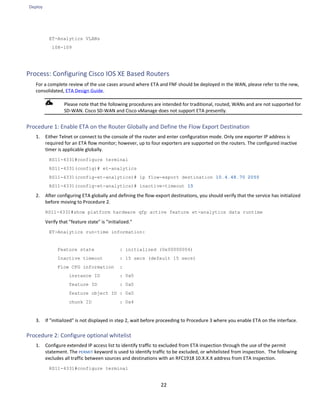 Deploy
22
ET-Analytics VLANs
108-109
Process: Configuring Cisco IOS XE Based Routers
For a complete review of the use cases around where ETA and FNF should be deployed in the WAN, please refer to the new,
consolidated, ETA Design Guide.
Please note that the following procedures are intended for traditional, routed, WANs and are not supported for
SD-WAN. Cisco SD-WAN and Cisco vManage does not support ETA presently.
Procedure 1: Enable ETA on the Router Globally and Define the Flow Export Destination
1. Either Telnet or connect to the console of the router and enter configuration mode. Only one exporter IP address is
required for an ETA flow monitor; however, up to four exporters are supported on the routers. The configured inactive
timer is applicable globally.
RS11-4331#configure terminal
RS11-4331(config)# et-analytics
RS11-4331(config-et-analytics)# ip flow-export destination 10.4.48.70 2055
RS11-4331(config-et-analytics)# inactive-timeout 15
2. After configuring ETA globally and defining the flow-export destinations, you should verify that the service has initialized
before moving to Procedure 2.
RS11-4331#show platform hardware qfp active feature et-analytics data runtime
Verify that "feature state" is "initialized."
ET-Analytics run-time information:
Feature state : initialized (0x00000004)
Inactive timeout : 15 secs (default 15 secs)
Flow CFG information :
instance ID : 0x0
feature ID : 0x0
feature object ID : 0x0
chunk ID : 0x4
3. If "initialized" is not displayed in step 2, wait before proceeding to Procedure 3 where you enable ETA on the interface.
Procedure 2: Configure optional whitelist
1. Configure extended IP access list to identify traffic to excluded from ETA inspection through the use of the permit
statement. The PERMIT keyword is used to identify traffic to be excluded, or whitelisted from inspection. The following
excludes all traffic between sources and destinations with an RFC1918 10.X.X.X address from ETA inspection.
RS11-4331#configure terminal
 
