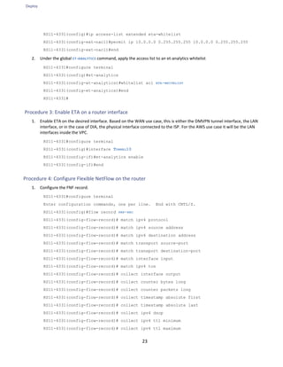 Deploy
23
RS11-4331(config)#ip access-list extended eta-whitelist
RS11-4331(config-ext-nacl)#permit ip 10.0.0.0 0.255.255.255 10.0.0.0 0.255.255.255
RS11-4331(config-ext-nacl)#end
2. Under the global ET-ANALYTICS command, apply the access list to an et-analytics whitelist
RS11-4331#configure terminal
RS11-4331(config)#et-analytics
RS11-4331(config-et-analytics)#whitelist acl ETA-WHITELIST
RS11-4331(config-et-analytics)#end
RS11-4331#
Procedure 3: Enable ETA on a router interface
1. Enable ETA on the desired interface. Based on the WAN use case, this is either the DMVPN tunnel interface, the LAN
interface, or in the case of DIA, the physical interface connected to the ISP. For the AWS use case it will be the LAN
interfaces inside the VPC.
RS11-4331#configure terminal
RS11-4331(config)#interface TUNNEL10
RS11-4331(config-if)#et-analytics enable
RS11-4331(config-if)#end
Procedure 4: Configure Flexible NetFlow on the router
1. Configure the FNF record.
RS11-4331#configure terminal
Enter configuration commands, one per line. End with CNTL/Z.
RS11-4331(config)#flow record FNF-REC
RS11-4331(config-flow-record)# match ipv4 protocol
RS11-4331(config-flow-record)# match ipv4 source address
RS11-4331(config-flow-record)# match ipv4 destination address
RS11-4331(config-flow-record)# match transport source-port
RS11-4331(config-flow-record)# match transport destination-port
RS11-4331(config-flow-record)# match interface input
RS11-4331(config-flow-record)# match ipv4 tos
RS11-4331(config-flow-record)# collect interface output
RS11-4331(config-flow-record)# collect counter bytes long
RS11-4331(config-flow-record)# collect counter packets long
RS11-4331(config-flow-record)# collect timestamp absolute first
RS11-4331(config-flow-record)# collect timestamp absolute last
RS11-4331(config-flow-record)# collect ipv4 dscp
RS11-4331(config-flow-record)# collect ipv4 ttl minimum
RS11-4331(config-flow-record)# collect ipv4 ttl maximum
 