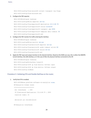 Deploy
24
RS11-4331(config-flow-record)# collect transport tcp flags
RS11-4331(config-flow-record)# end
2. Configure the FNF exporter.
RS11-4331#configure terminal
RS11-4331(config)#flow exporter FNF-EXP
RS11-4331(config-flow-exporter)# destination 10.4.48.70
RS11-4331(config-flow-exporter)# source LOOPBACK0
RS11-4331(config-flow-exporter)# transport udp 2055
RS11-4331(config-flow-exporter)# template data timeout 30
RS11-4331(config-flow-exporter)# end
3. Configure the FNF monitor for traffic entering the interface.
RS11-4331#configure terminal
RS11-4331(config)#flow monitor FNF-MON
RS11-4331(config-flow-monitor)# exporter FNF-EXP
RS11-4331(config-flow-monitor)# cache timeout active 60
RS11-4331(config-flow-monitor)# record FNF-REC
RS11-4331(config-flow-monitor)# end
4. Apply the FNF input and output monitors to the desired interface. Based on the WAN use case, this is either the DMVPN
tunnel interface, the LAN interface, or in the case of DIA, the physical interface connected to the ISP.
RS11-4331#configure terminal
RS11-4331(config)#interface tunnel10
RS11-4331(config-if)# ip flow monitor fnf-mon input
RS11-4331(config-if)# ip flow monitor fnf-mon output
RS11-4331(config-if)#end
Procedure 5: Validating ETA and Flexible NetFlow on the router.
1. Verify that ETA is enabled.
RS11-4331#show platform software et-analytics GLOBAL
ET-Analytics Global state
=========================
All Interfaces : Off
IP Flow-record Destination: 10.4.48.70 : 2055
Inactive timer: 15
whitelist acl eta-whitelist
ET-Analytics interfaces
 