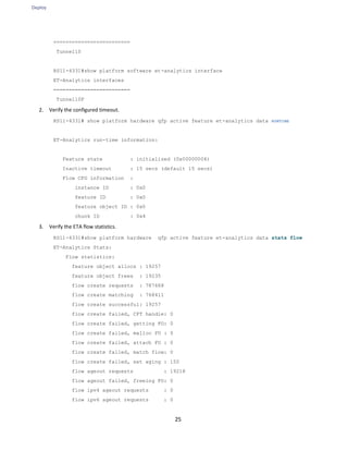 Deploy
25
=========================
Tunnel10
RS11-4331#show platform software et-analytics interface
ET-Analytics interfaces
=========================
Tunnel10F
2. Verify the configured timeout.
RS11-4331# show platform hardware qfp active feature et-analytics data RUNTIME
ET-Analytics run-time information:
Feature state : initialized (0x00000004)
Inactive timeout : 15 secs (default 15 secs)
Flow CFG information :
instance ID : 0x0
feature ID : 0x0
feature object ID : 0x0
chunk ID : 0x4
3. Verify the ETA flow statistics.
RS11-4331#show platform hardware qfp active feature et-analytics data stats flow
ET-Analytics Stats:
Flow statistics:
feature object allocs : 19257
feature object frees : 19235
flow create requests : 787668
flow create matching : 768411
flow create successful: 19257
flow create failed, CFT handle: 0
flow create failed, getting FO: 0
flow create failed, malloc FO : 0
flow create failed, attach FO : 0
flow create failed, match flow: 0
flow create failed, set aging : 150
flow ageout requests : 19218
flow ageout failed, freeing FO: 0
flow ipv4 ageout requests : 0
flow ipv6 ageout requests : 0
 