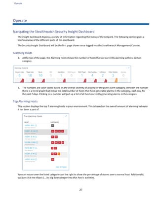 Operate
27
Operate
Navigating the Stealthwatch Security Insight Dashboard
The insight dashboard displays a variety of information regarding the status of the network. The following section gives a
brief overview of the different parts of this dashboard.
The Security Insight Dashboard will be the first page shown once logged into the Stealthwatch Management Console.
Alarming Hosts
1. At the top of the page, the Alarming Hosts shows the number of hosts that are currently alarming within a certain
category.
2. The numbers are color-coded based on the overall severity of activity for the given alarm category. Beneath the number
there is a trend graph that shows the total number of hosts that have generated alarms in the category, each day, for
the past 7 days. Clicking on a number will pull up a list of all hosts currently generating alarms in the category.
Top Alarming Hosts
This section displays the top 7 alarming hosts in your environment. This is based on the overall amount of alarming behavior
it has been a part of.
You can mouse over the listed categories on the right to show the percentage of alarms over a normal host. Additionally,
you can click the ellipsis (…) to dig down deeper into that host’s activities.
 
