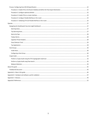 3
Process: Configuring Cisco IOS XE Based Routers ................................................................................................................................................. 22
Procedure 1: Enable ETA on the Router Globally and Define the Flow Export Destination ............................................................................ 22
Procedure 2: Configure optional whitelist ....................................................................................................................................................... 22
Procedure 3: Enable ETA on a router interface................................................................................................................................................ 23
Procedure 4: Configure Flexible NetFlow on the router .................................................................................................................................. 23
Procedure 5: Validating ETA and Flexible NetFlow on the router.................................................................................................................... 24
Operate....................................................................................................................................................................................................................... 27
Navigating the Stealthwatch Security Insight Dashboard..................................................................................................................................... 27
Alarming Hosts.................................................................................................................................................................................................. 27
Top Alarming Hosts........................................................................................................................................................................................... 27
Alarms by Type ................................................................................................................................................................................................. 28
Todays Alarms................................................................................................................................................................................................... 28
Cognitive Threat Analytics ................................................................................................................................................................................ 28
Flow Collection Tend ........................................................................................................................................................................................ 29
Top Applications ............................................................................................................................................................................................... 29
Host Groups........................................................................................................................................................................................................... 30
Inside Hosts....................................................................................................................................................................................................... 30
Configuring a Host Group ................................................................................................................................................................................. 30
Crypto Audit........................................................................................................................................................................................................... 33
Preform a Crypto Audit Using the ETA Cryptographic Audit tool .................................................................................................................... 33
Perform a Crypto Audit using Flow Search....................................................................................................................................................... 36
Malware Detection........................................................................................................................................................................................... 39
About this guide ......................................................................................................................................................................................................... 45
Feedback & Discussion .......................................................................................................................................................................................... 45
Appendix A—New in this guide.................................................................................................................................................................................. 46
Appendix B—Hardware and software used for validation ........................................................................................................................................ 47
Appendix C—Glossary ................................................................................................................................................................................................ 49
Appendix D References .............................................................................................................................................................................................. 52
 