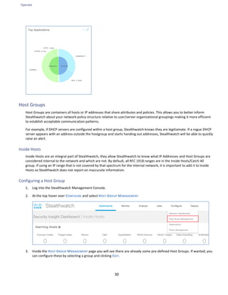 Operate
30
Host Groups
Host Groups are containers of hosts or IP addresses that share attributes and policies. This allows you to better inform
Stealthwatch about your network policy structure relative to user/server organizational groupings making it more efficient
to establish acceptable communication patterns.
For example, if DHCP servers are configured within a host group, Stealthwatch knows they are legitiamate. If a rogue DHCP
server appears with an address outside the hostgroup and starts handing out addresses, Stealthwatch will be able to quickly
raise an alert.
Inside Hosts
Inside Hosts are an integral part of Stealthwatch, they allow Stealthwatch to know what IP Addresses and Host Groups are
considered internal to the network and which are not. By default, all RFC 1918 ranges are in the Inside Hosts/Catch All
group. If using an IP range that is not covered by that spectrum for the internal network, it is important to add it to Inside
Hosts so Stealthwatch does not report on inaccurate information.
Configuring a Host Group
1. Log into the Stealthwatch Management Console.
2. At the top hover over CONFIGURE and select HOST GROUP MANAGEMENT
3. Inside the HOST GROUP MANAGEMENT page you will see there are already some pre-defined Host Groups. If wanted, you
can configure these by selecting a group and clicking EDIT.
 