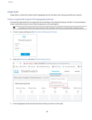 Operate
33
Crypto Audit
Crypto Audit is a useful tool to detect which cryptography version and cipher suite is being used within your network.
Preform a Crypto Audit Using the ETA Cryptographic Audit tool
Currently the Crypto Audit tool runs against the server side flows in the selected host group. Therefor it is recommended to
create or add internal servers into an inside host group to run the audit against.
If wanting to see both client-side and server-side orientation see Perform a Crypto Audit using Flow Search.
1. To start a crypto audit log into the STEALTHWATCH MANAGEMENT CONSOLE.
2. Hover over DASHBOARDS and select ETA CRYPTOGRAPHIC AUDIT.
3. In the Cryptographic Audit tool select the date and time you wish to run the audit.
 