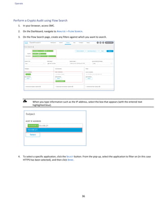 Operate
36
Perform a Crypto Audit using Flow Search
1. In your browser, access SMC.
2. On the Dashboard, navigate to ANALYZE > FLOW SEARCH.
3. On the Flow Search page, create any filters against which you want to search.
When you type information such as the IP address, select the box that appears (with the entered text
highlighted blue).
4. To select a specific application, click the SELECT button. From the pop-up, select the application to filter on (in this case
HTTPS has been selected), and then click DONE.
 